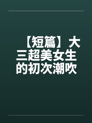 【短篇】大三超美女生的初次潮吹（全）【作者：不详】